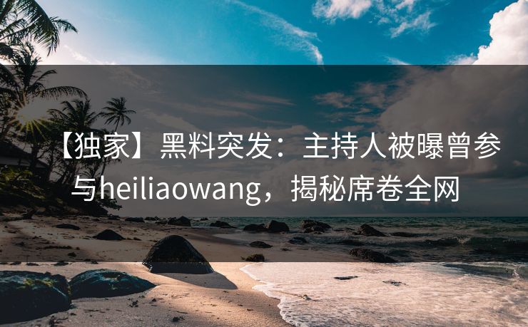 【独家】黑料突发：主持人被曝曾参与heiliaowang，揭秘席卷全网