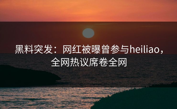 黑料突发：网红被曝曾参与heiliao，全网热议席卷全网