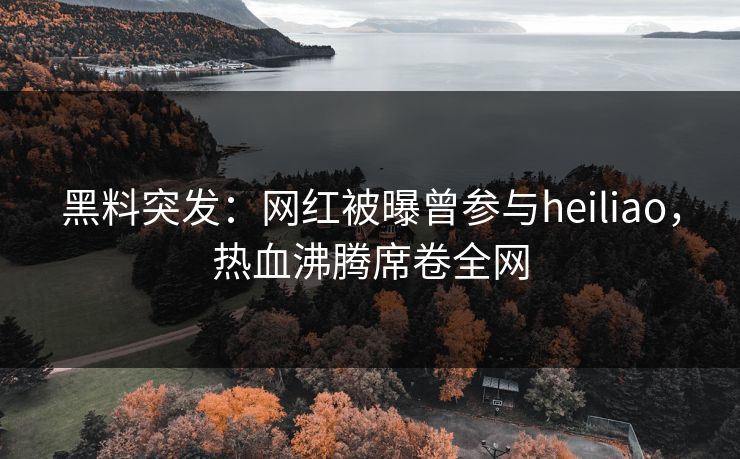黑料突发：网红被曝曾参与heiliao，热血沸腾席卷全网