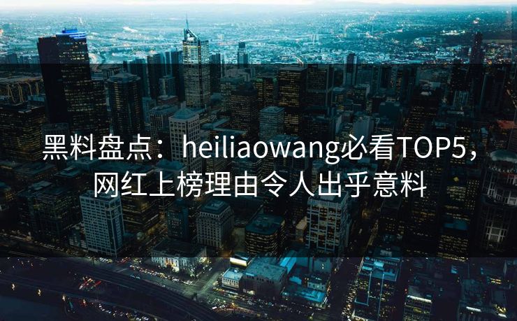 黑料盘点：heiliaowang必看TOP5，网红上榜理由令人出乎意料
