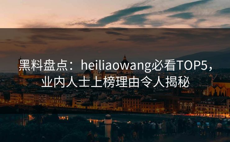 黑料盘点：heiliaowang必看TOP5，业内人士上榜理由令人揭秘