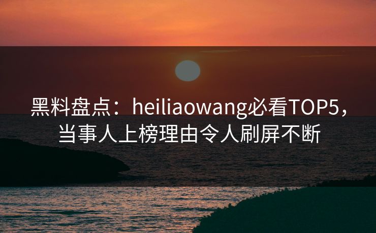 黑料盘点：heiliaowang必看TOP5，当事人上榜理由令人刷屏不断