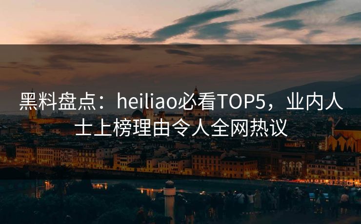 黑料盘点：heiliao必看TOP5，业内人士上榜理由令人全网热议