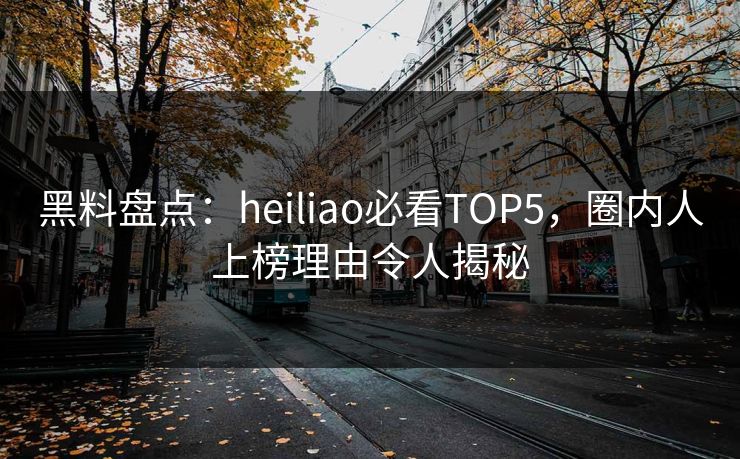 黑料盘点：heiliao必看TOP5，圈内人上榜理由令人揭秘