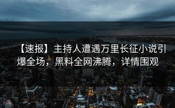 【速报】主持人遭遇万里长征小说引爆全场，黑料全网沸腾，详情围观