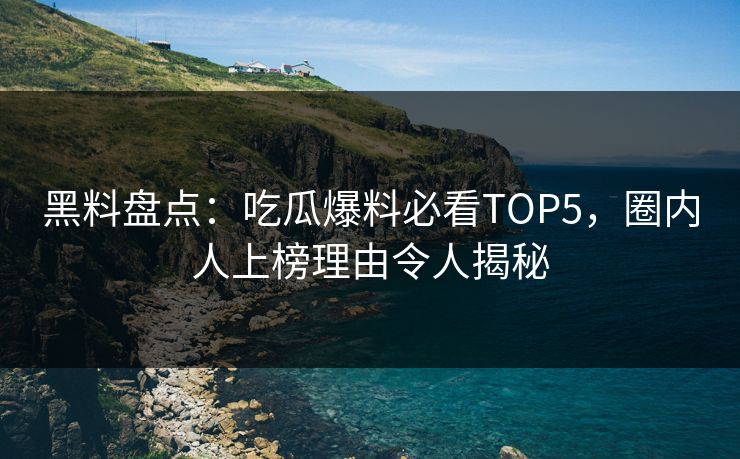 黑料盘点：吃瓜爆料必看TOP5，圈内人上榜理由令人揭秘