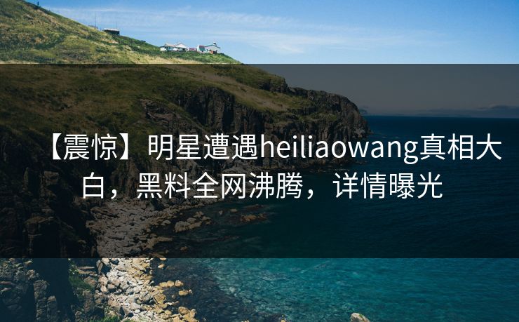 【震惊】明星遭遇heiliaowang真相大白，黑料全网沸腾，详情曝光