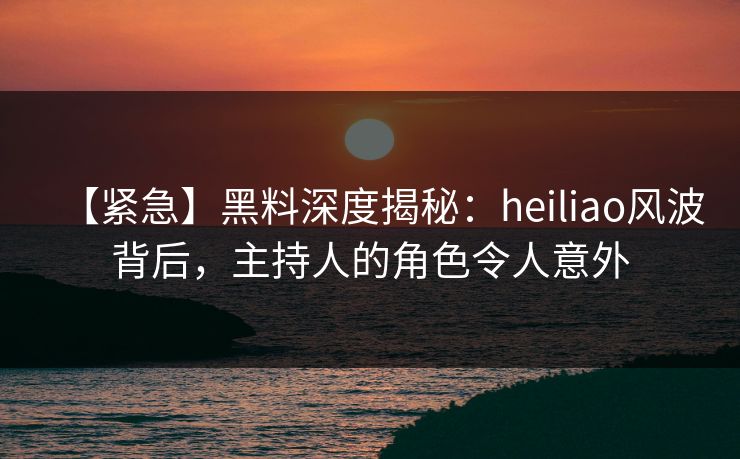 【紧急】黑料深度揭秘：heiliao风波背后，主持人的角色令人意外