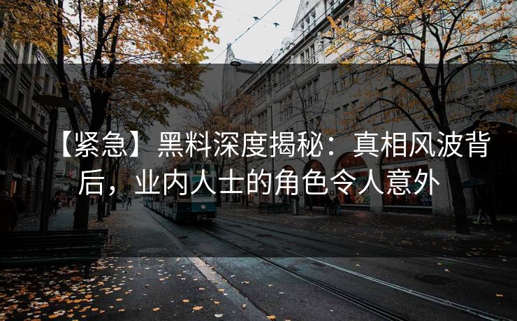 【紧急】黑料深度揭秘：真相风波背后，业内人士的角色令人意外