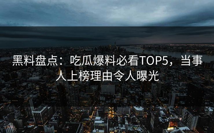 黑料盘点：吃瓜爆料必看TOP5，当事人上榜理由令人曝光