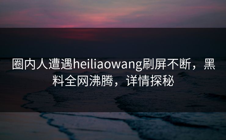 圈内人遭遇heiliaowang刷屏不断，黑料全网沸腾，详情探秘