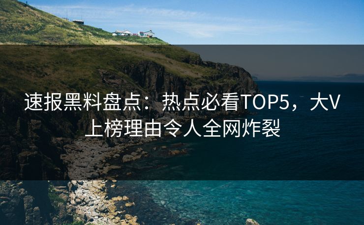 速报黑料盘点：热点必看TOP5，大V上榜理由令人全网炸裂