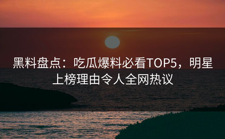 黑料盘点：吃瓜爆料必看TOP5，明星上榜理由令人全网热议