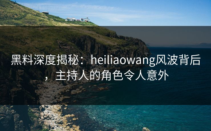 黑料深度揭秘：heiliaowang风波背后，主持人的角色令人意外
