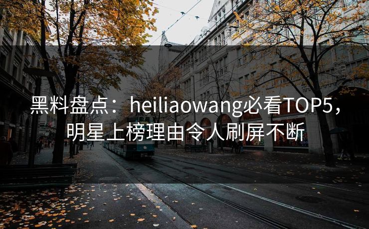 黑料盘点：heiliaowang必看TOP5，明星上榜理由令人刷屏不断