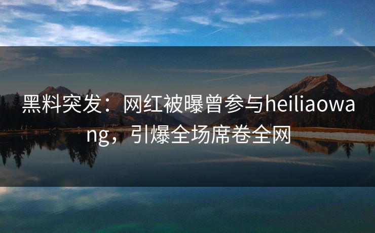 黑料突发：网红被曝曾参与heiliaowang，引爆全场席卷全网
