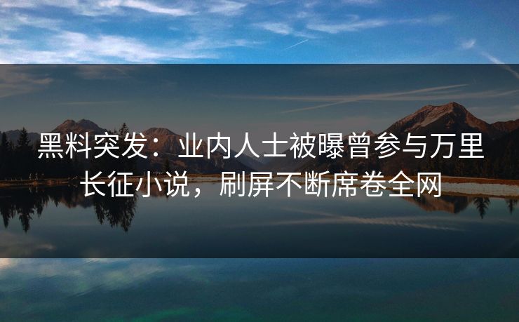 黑料突发：业内人士被曝曾参与万里长征小说，刷屏不断席卷全网