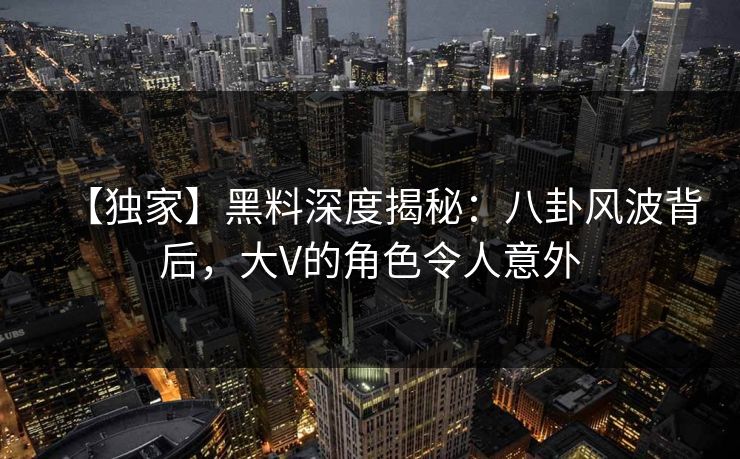【独家】黑料深度揭秘：八卦风波背后，大V的角色令人意外
