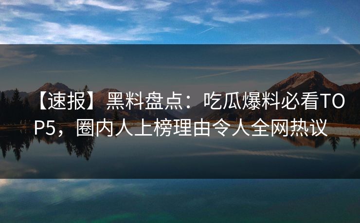 【速报】黑料盘点：吃瓜爆料必看TOP5，圈内人上榜理由令人全网热议