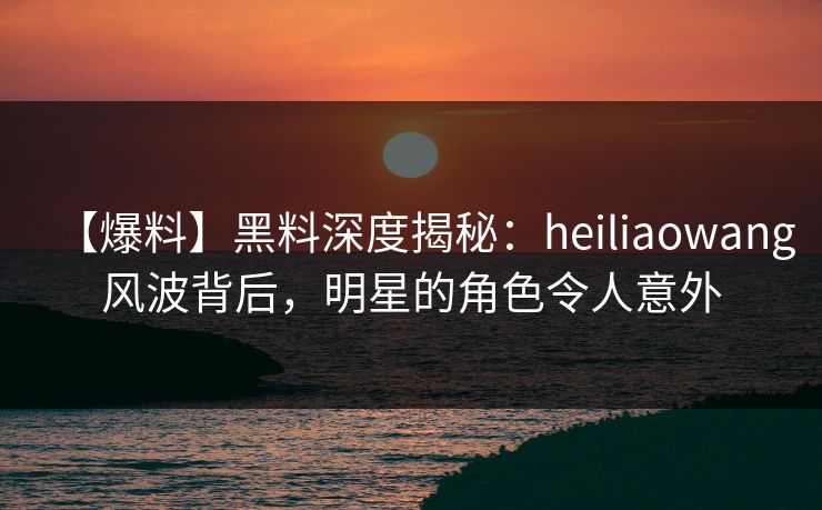 【爆料】黑料深度揭秘：heiliaowang风波背后，明星的角色令人意外