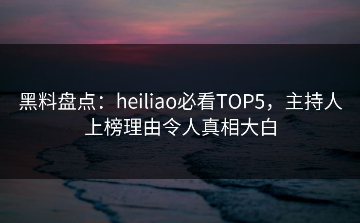 黑料盘点：heiliao必看TOP5，主持人上榜理由令人真相大白