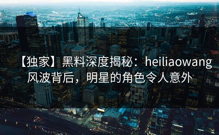【独家】黑料深度揭秘：heiliaowang风波背后，明星的角色令人意外