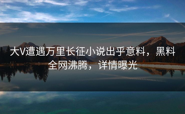 大V遭遇万里长征小说出乎意料，黑料全网沸腾，详情曝光