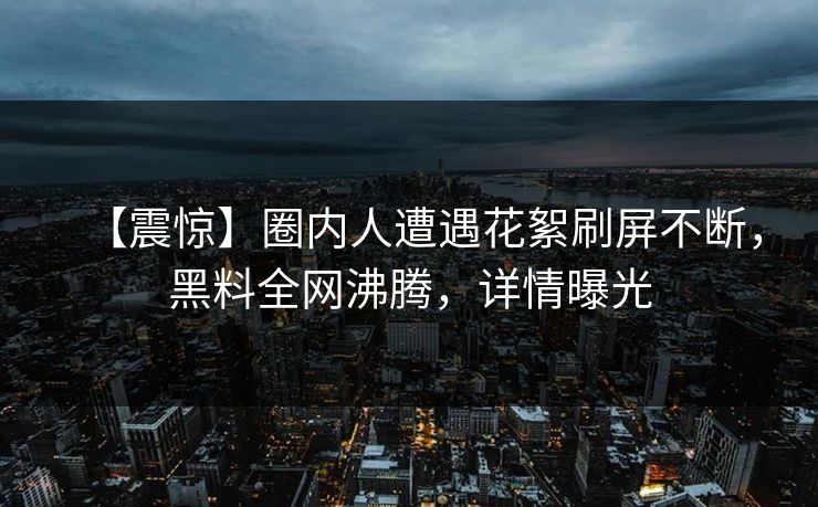 【震惊】圈内人遭遇花絮刷屏不断，黑料全网沸腾，详情曝光