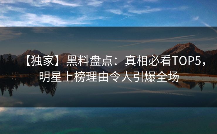 【独家】黑料盘点:真相必看TOP5,明星上榜理由令人引爆全场 第1张 【独家】黑料盘点:真相必看TOP5,明星上榜理由令人引爆全场 第1张