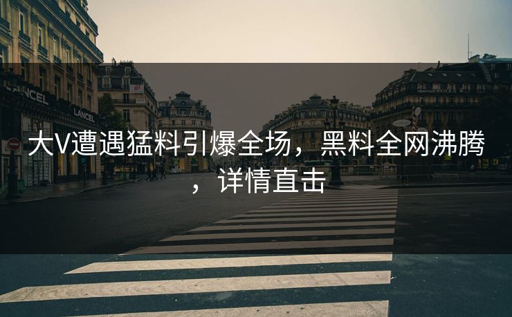 大V遭遇猛料引爆全场，黑料全网沸腾，详情直击