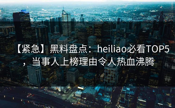 【紧急】黑料盘点：heiliao必看TOP5，当事人上榜理由令人热血沸腾