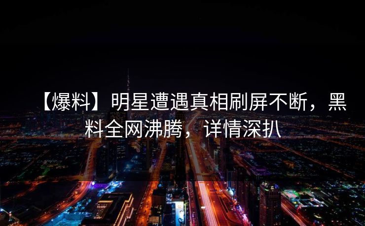 【爆料】明星遭遇真相刷屏不断，黑料全网沸腾，详情深扒