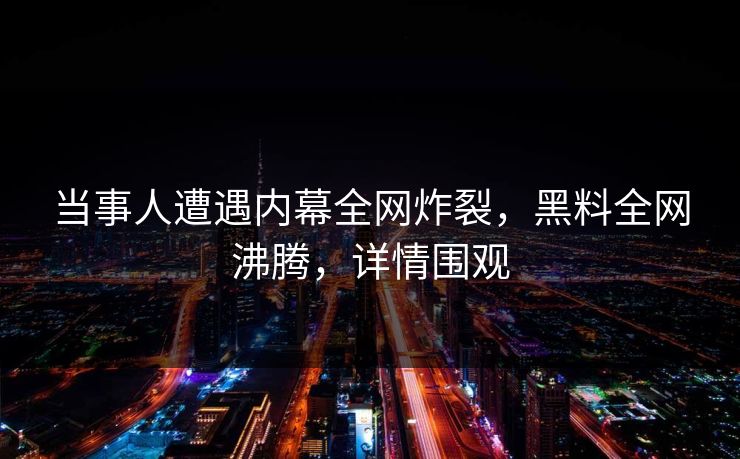 当事人遭遇内幕全网炸裂，黑料全网沸腾，详情围观