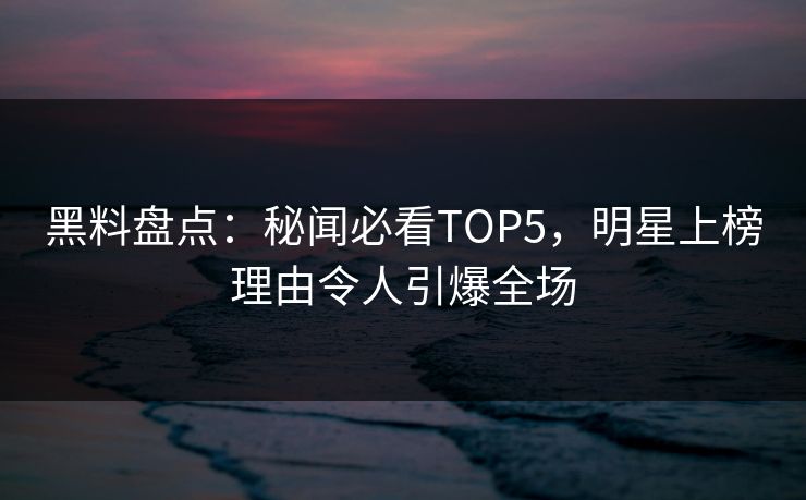 黑料盘点：秘闻必看TOP5，明星上榜理由令人引爆全场