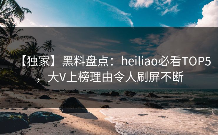 【独家】黑料盘点：heiliao必看TOP5，大V上榜理由令人刷屏不断