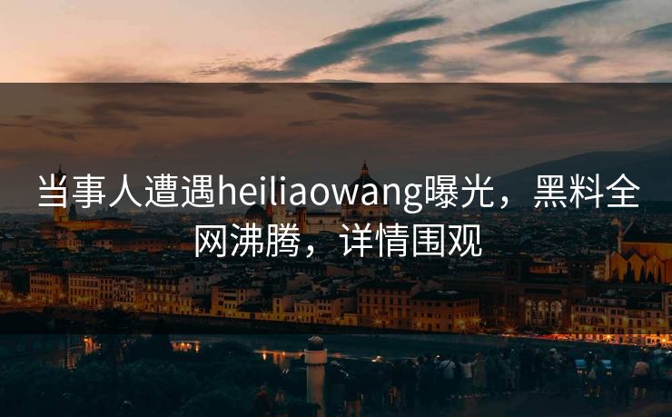 当事人遭遇heiliaowang曝光，黑料全网沸腾，详情围观