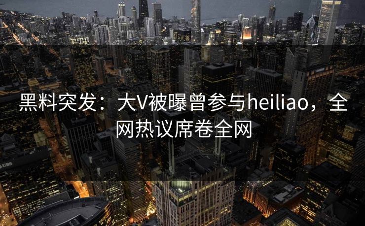 黑料突发：大V被曝曾参与heiliao，全网热议席卷全网