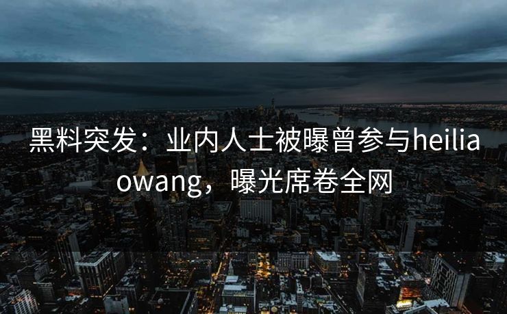 黑料突发：业内人士被曝曾参与heiliaowang，曝光席卷全网