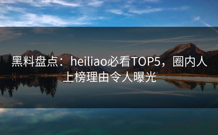 黑料盘点：heiliao必看TOP5，圈内人上榜理由令人曝光