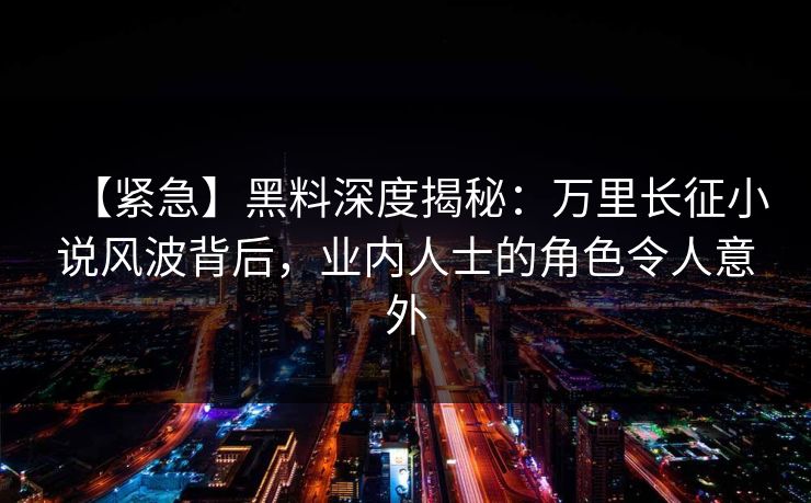 【紧急】黑料深度揭秘:万里长征小说风波背后,业内人士的角色令人意外 第1张 【紧急】黑料深度揭秘:万里长征小说风波背后,业内人士的角色令人意外 第1张