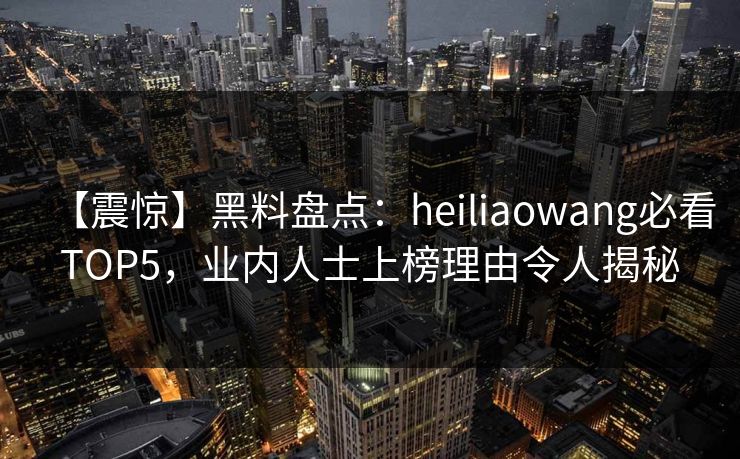 【震惊】黑料盘点：heiliaowang必看TOP5，业内人士上榜理由令人揭秘