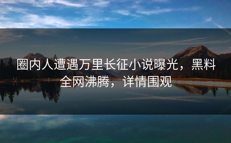 圈内人遭遇万里长征小说曝光，黑料全网沸腾，详情围观