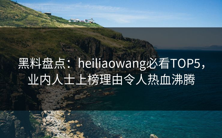 黑料盘点：heiliaowang必看TOP5，业内人士上榜理由令人热血沸腾  第1张