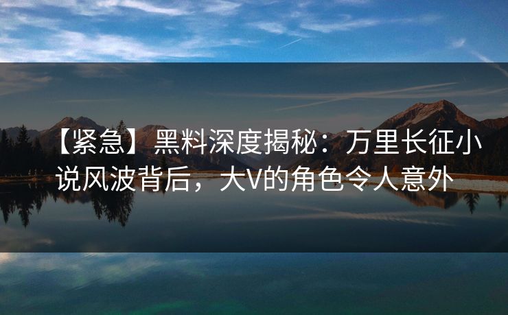 【紧急】黑料深度揭秘：万里长征小说风波背后，大V的角色令人意外
