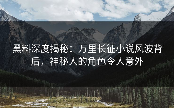 黑料深度揭秘：万里长征小说风波背后，神秘人的角色令人意外