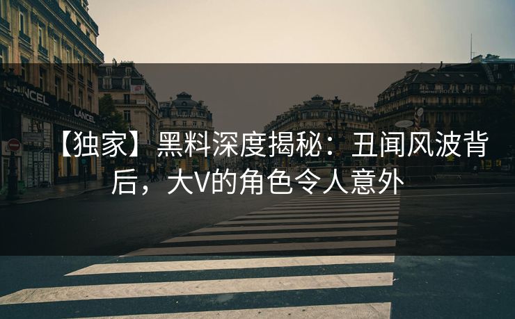 【独家】黑料深度揭秘：丑闻风波背后，大V的角色令人意外