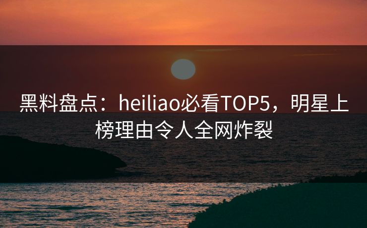 黑料盘点：heiliao必看TOP5，明星上榜理由令人全网炸裂