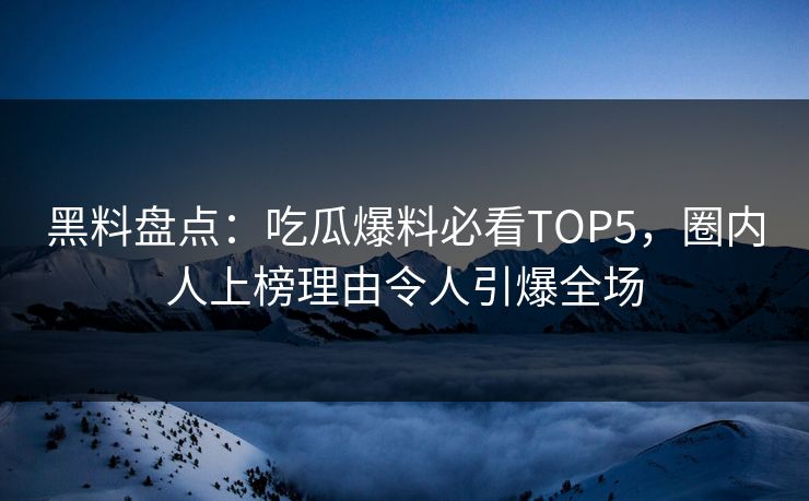 黑料盘点：吃瓜爆料必看TOP5，圈内人上榜理由令人引爆全场