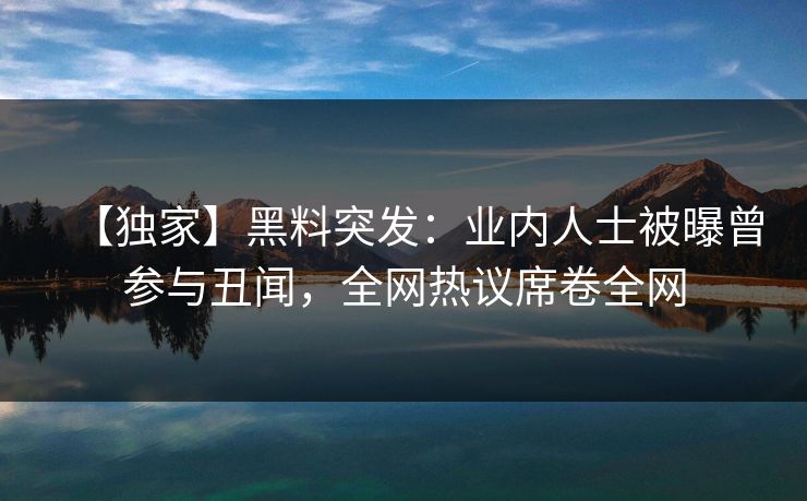 【独家】黑料突发：业内人士被曝曾参与丑闻，全网热议席卷全网