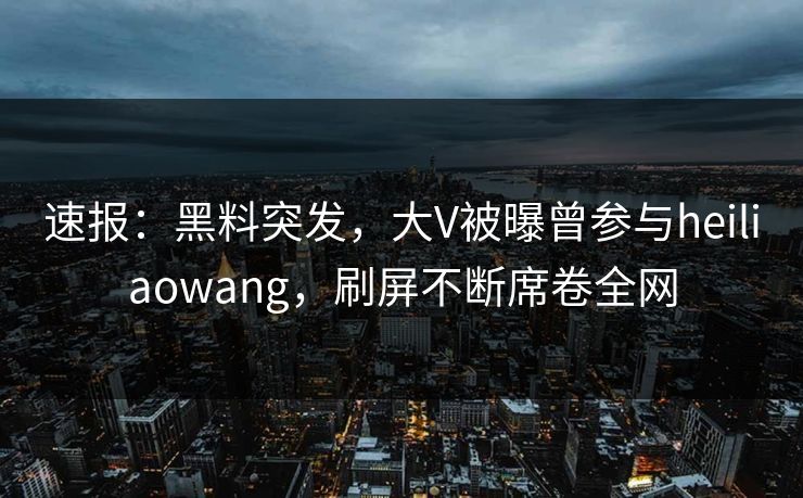 速报：黑料突发，大V被曝曾参与heiliaowang，刷屏不断席卷全网